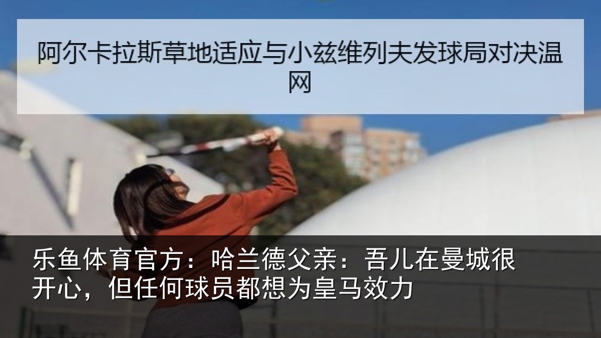 乐鱼体育官方：哈兰相关情况很开相关情况为皇马效力