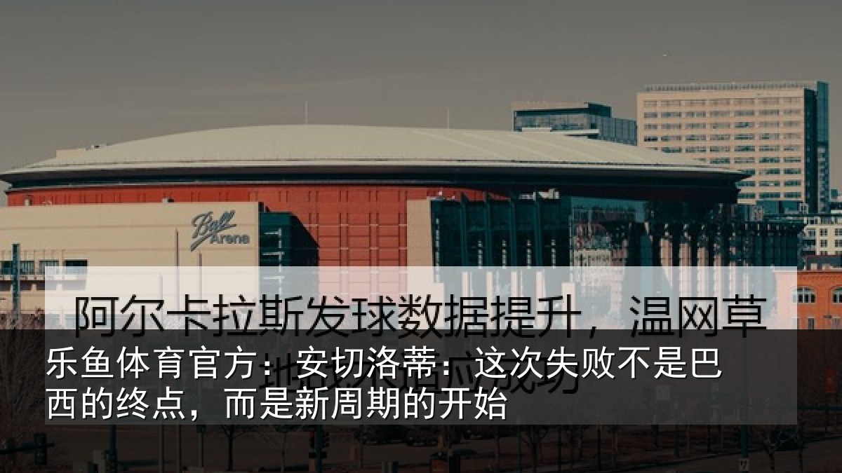 乐鱼体育官方：安切洛蒂：这次失败不是巴西的终点，而是新周期的开始