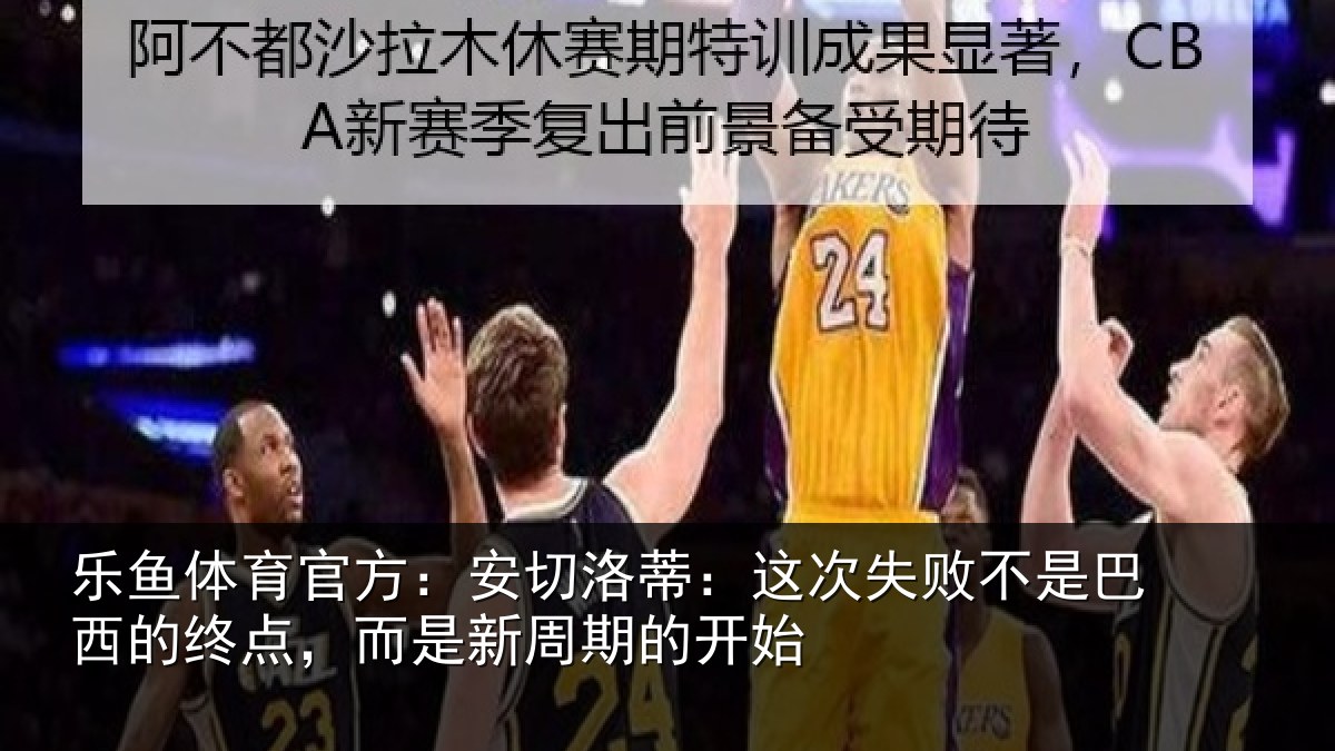 乐鱼体育官方：安切洛蒂：这次失败不是巴西的终点，而是新周期的开始