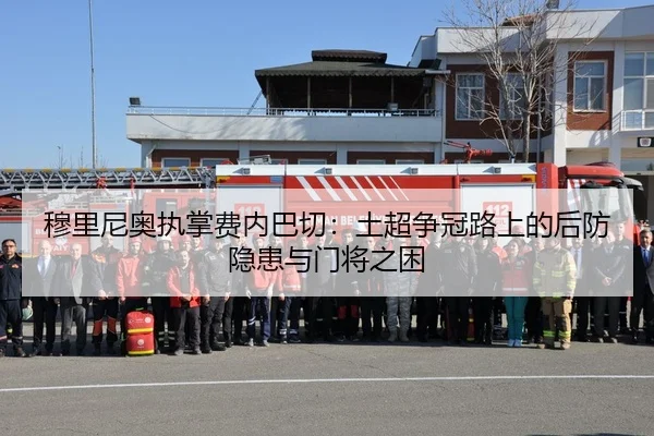 穆里尼奥执掌费内巴切：土超争冠路上的后防隐患与门将之困