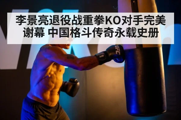 李景亮退役战重拳KO对手完美谢幕 中国格斗传奇永载史册