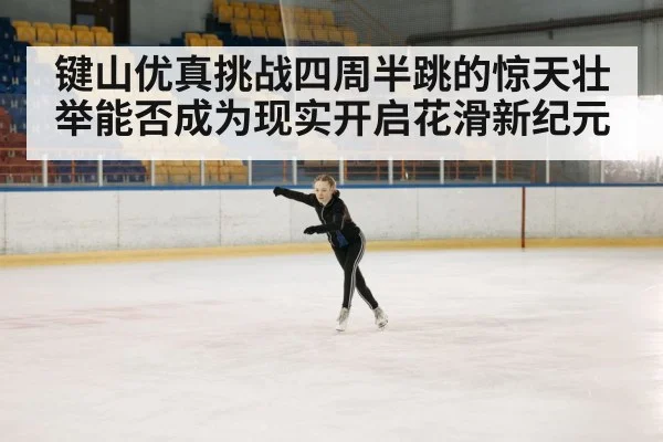 键山优真挑战四周半跳的惊天壮举能否成为现实开启花滑新纪元